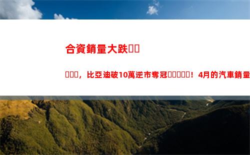 合資銷量大跌，比亞迪破10萬逆市奪冠！4月的汽車銷量太有意思了(白酒銷量大跌)